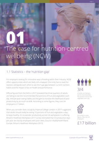 The case for nutrition-centred
wellbeing (NCW)
01
of adults are failing to
eat the recommended
five portions of fruit and
vegetables each day.
According to some
figures, they cost UK
employers
3/4
£17 billion
For employers looking for innovative ways of leading within their industry, NCW
offers opportunities which are likely still untapped. One only has to read the
statistics alongside each other to see the huge gap between current nutrition
habits and the impact it has on health and performance.
Official figures from the NHS in 2017 revealed that three quarters of adults
are failing to eat the recommended five portions of fruit and vegetables each
day. And yet poor eating habits are thought to increase the likelihood of poor
productivity by as much as 66%. According to some figures, they cost UK
employers £17 billion.
When you consider that a study by Imperial College London in 2017 suggested
that adults should really be eating 10 portions of fruit and vegetables a day
to keep healthy, it’s no wonder productivity across UK workplaces is suffering.
Britain’s Healthiest Workplace 2017 survey estimated that 3.5 productive days
per year are lost by employees with poor diets. (Source: VitalityHealth/Rand
Europe, Britain’s Healthiest Workplace 2017)
1.1 Statistics – the ‘nutrition gap’
www.superwellness.co.uk Copyright ©SuperWellness
page 4
 