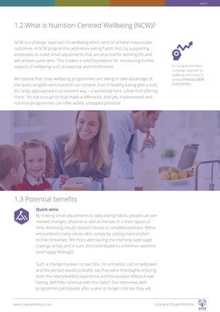 NCW is a strategic approach to wellbeing which aims to achieve measurable
outcomes. A NCW programme addresses eating habits first, by supporting
employees to make small adjustments that are practical for working life and
will achieve quick wins. This creates a solid foundation for introducing further
aspects of wellbeing such as exercise and mindfulness.
We believe that most wellbeing programmes are failing to take advantage of
the quick, tangible wins nutrition can achieve. Even if healthy eating gets a nod,
it’s rarely approached in a coherent way – a workshop here, a free fruit offering
there. It’s not enough to truly make a difference. And yet, implemented well,
nutrition programmes can offer widely untapped potential.
Quick wins
By making small adjustments to daily eating habits, people can see
marked changes, physical as well as mental, in a short space of
time. Achieving results doesn’t involve a complete overhaul. We’ve
encountered many clients who, simply by adding more protein
to their breakfast, felt more alert during the morning, kept sugar
cravings at bay and in turn, this contributed to a trimmer waistline
(and happy feelings!)
Such a change involves no sacrifice, no unrealistic call on willpower,
and the person would probably say they were thoroughly enjoying
both the new breakfast experience and the positive effects it was
having. Will they continue with this habit? Our interviews with
programme participants after a year or longer indicate they will.
1.2.What is Nutrition-Centred Wellbeing (NCW)?
1.3 Potential benefits
Our programme takes
a strategic approach to
wellbeing which aims to
achieve measurable
outcomes.
www.superwellness.co.uk Copyright ©SuperWellness
page 6
 