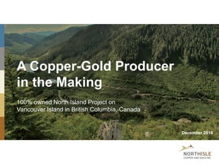 A Copper-Gold Producer
in the Making
100% owned North Island Project on
Vancouver Island in British Columbia, Canada
December 2016
 