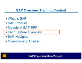 SAP Overview Training Content
                               g

      What is SAP
      SAP Product
      Module in SAP ERP
      ERP Feature Overview
     SSAP Navigate
      Question and Answer



22                 SAP Implementation Project
 