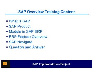 SAP Overview Training Content
                              g

     What is SAP
     SAP Product
     Module in SAP ERP
     ERP Feature Overview
    SSAP Navigate
     Question and Answer



3                 SAP Implementation Project
 