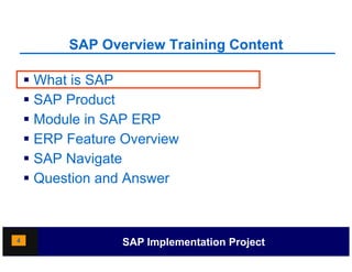 SAP Overview Training Content
                              g

     What is SAP
     SAP Product
     Module in SAP ERP
     ERP Feature Overview
    SSAP Navigate
     Question and Answer



4                 SAP Implementation Project
 