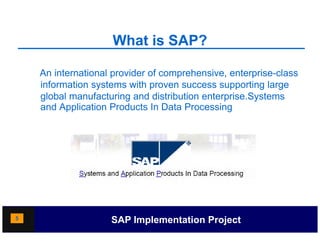 What is SAP?

    An international provider of comprehensive, enterprise-class
                     p              p          ,      p
    information systems with proven success supporting large
    global manufacturing and distribution enterprise.Systems
    and Application Products In Data Processing




5                   SAP Implementation Project
 