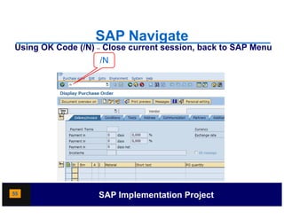 SAP Navigate
Using OK Code (/N) – Close current session, back to SAP Menu
                   /N




55                 SAP Implementation Project
 