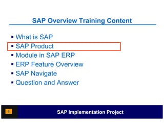 SAP Overview Training Content
                              g

     What is SAP
     SAP Product
     Module in SAP ERP
     ERP Feature Overview
    SSAP Navigate
     Question and Answer



6                 SAP Implementation Project
 