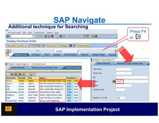 SAP Navigate
Additional technique for Searching
                                                 Press F4
                                                 or




67                  SAP Implementation Project
 