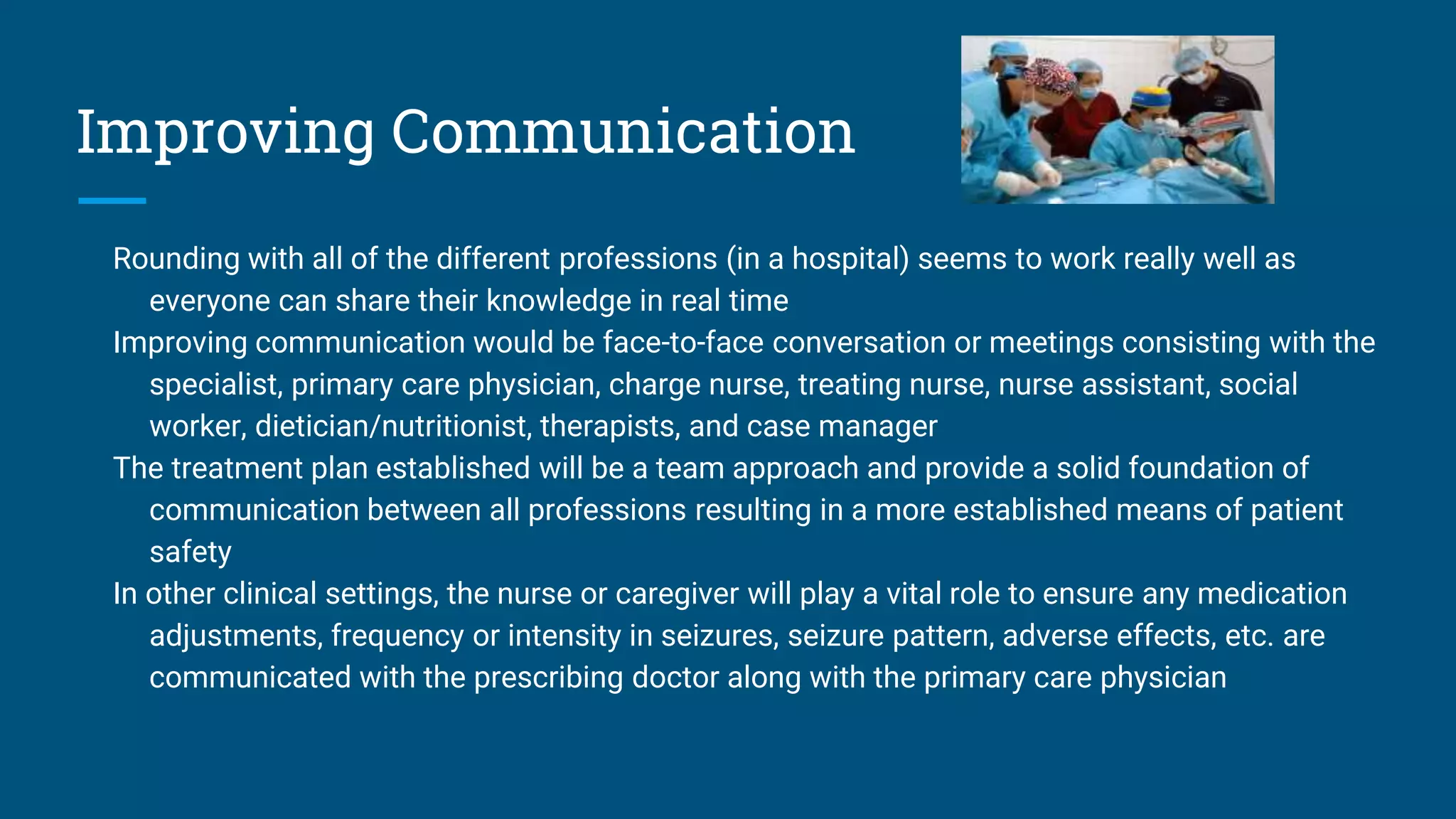 Improving Communication
Rounding with all of the different professions (in a hospital) seems to work really well as
everyone can share their knowledge in real time
Improving communication would be face-to-face conversation or meetings consisting with the
specialist, primary care physician, charge nurse, treating nurse, nurse assistant, social
worker, dietician/nutritionist, therapists, and case manager
The treatment plan established will be a team approach and provide a solid foundation of
communication between all professions resulting in a more established means of patient
safety
In other clinical settings, the nurse or caregiver will play a vital role to ensure any medication
adjustments, frequency or intensity in seizures, seizure pattern, adverse effects, etc. are
communicated with the prescribing doctor along with the primary care physician
 