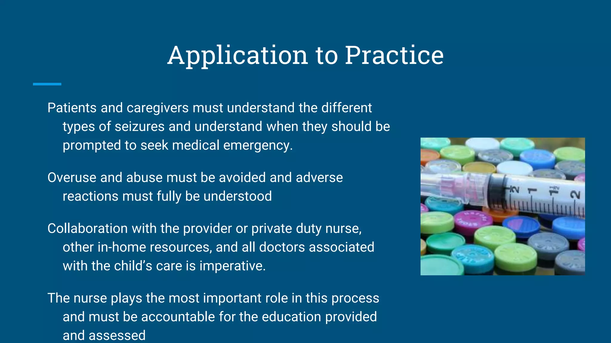 Application to Practice
Patients and caregivers must understand the different
types of seizures and understand when they should be
prompted to seek medical emergency.
Overuse and abuse must be avoided and adverse
reactions must fully be understood
Collaboration with the provider or private duty nurse,
other in-home resources, and all doctors associated
with the child’s care is imperative.
The nurse plays the most important role in this process
and must be accountable for the education provided
and assessed
 