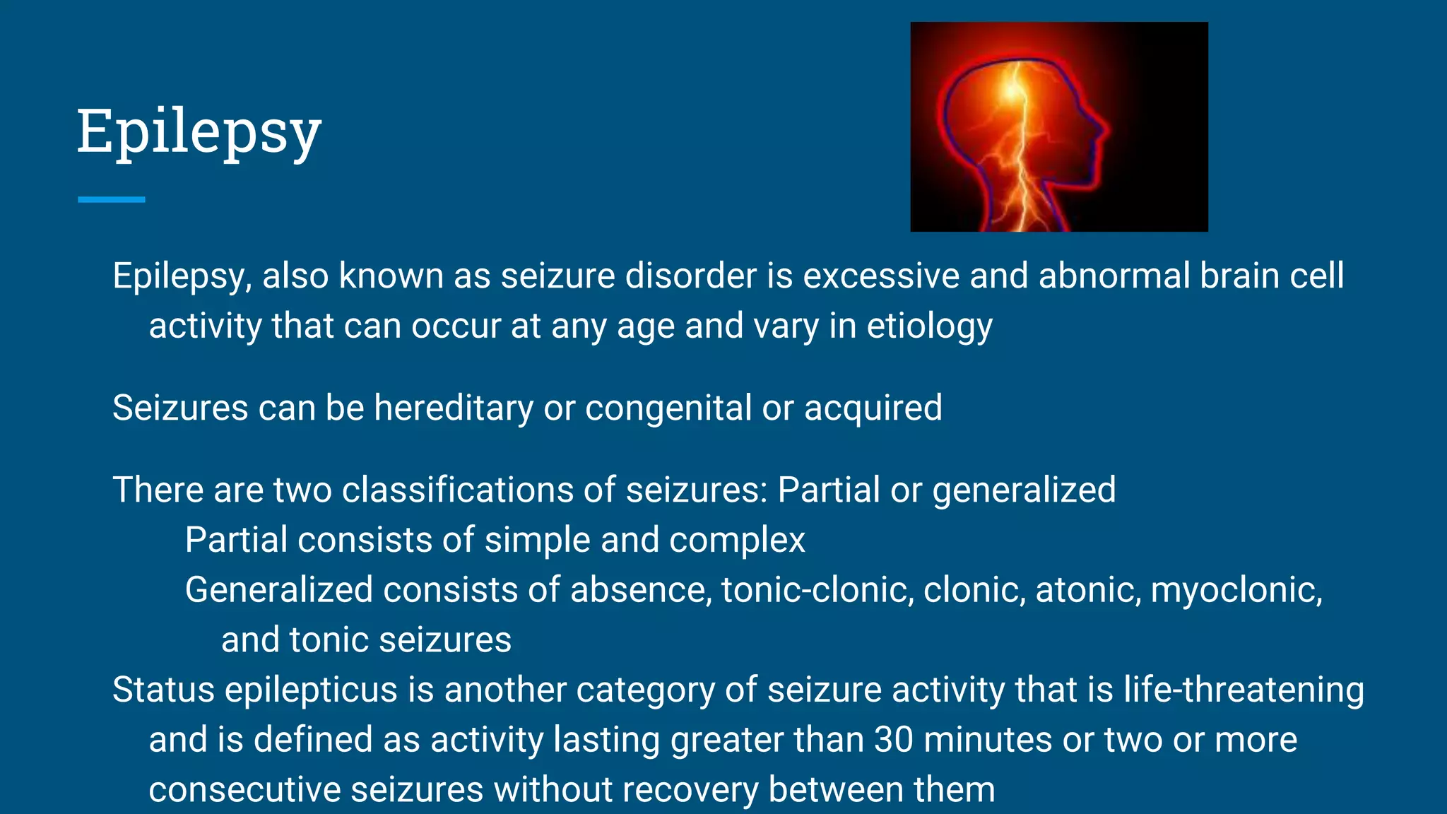 Epilepsy
Epilepsy, also known as seizure disorder is excessive and abnormal brain cell
activity that can occur at any age and vary in etiology
Seizures can be hereditary or congenital or acquired
There are two classifications of seizures: Partial or generalized
Partial consists of simple and complex
Generalized consists of absence, tonic-clonic, clonic, atonic, myoclonic,
and tonic seizures
Status epilepticus is another category of seizure activity that is life-threatening
and is defined as activity lasting greater than 30 minutes or two or more
consecutive seizures without recovery between them
 