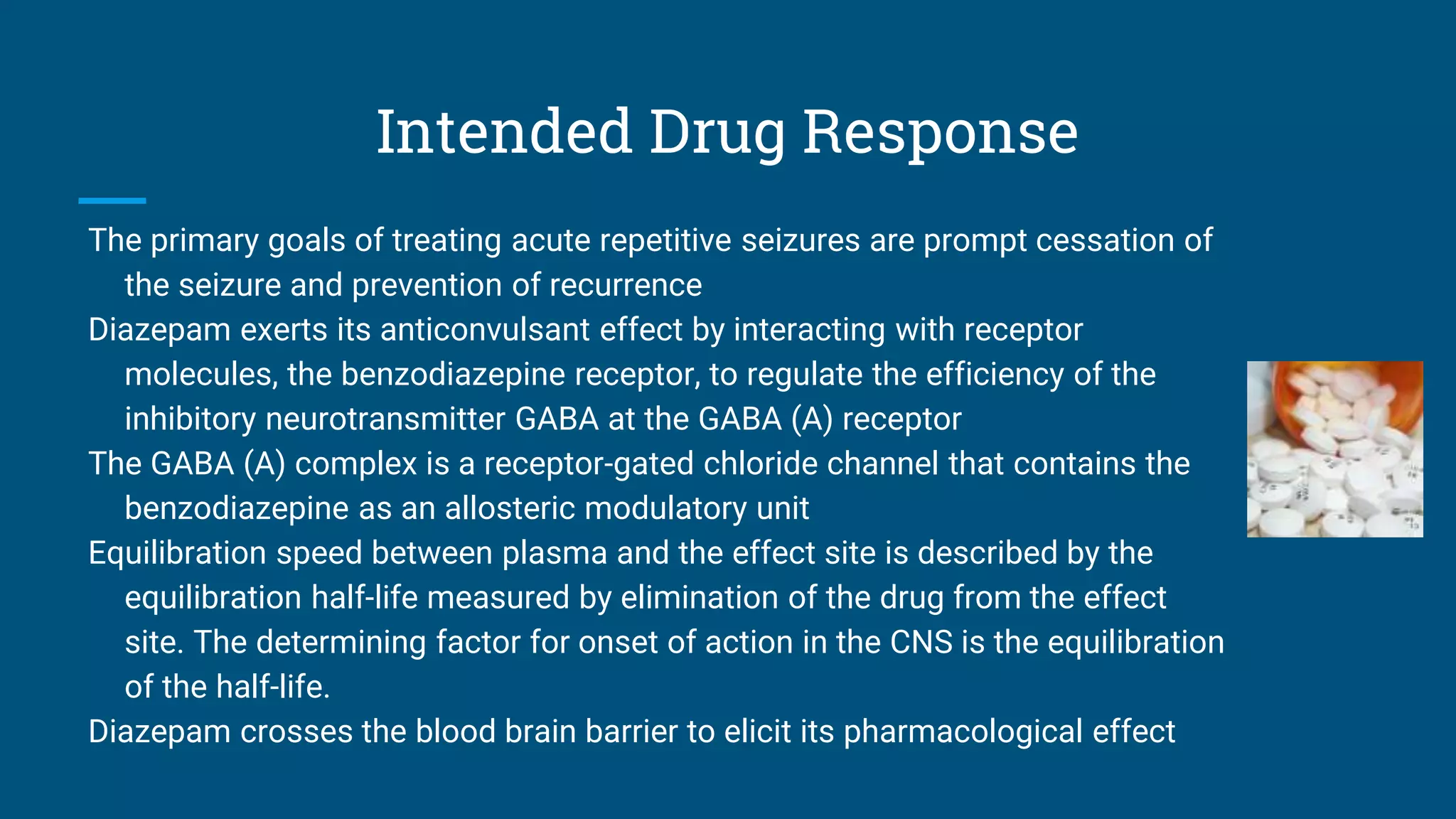 Intended Drug Response
The primary goals of treating acute repetitive seizures are prompt cessation of
the seizure and prevention of recurrence
Diazepam exerts its anticonvulsant effect by interacting with receptor
molecules, the benzodiazepine receptor, to regulate the efficiency of the
inhibitory neurotransmitter GABA at the GABA (A) receptor
The GABA (A) complex is a receptor-gated chloride channel that contains the
benzodiazepine as an allosteric modulatory unit
Equilibration speed between plasma and the effect site is described by the
equilibration half-life measured by elimination of the drug from the effect
site. The determining factor for onset of action in the CNS is the equilibration
of the half-life.
Diazepam crosses the blood brain barrier to elicit its pharmacological effect
 