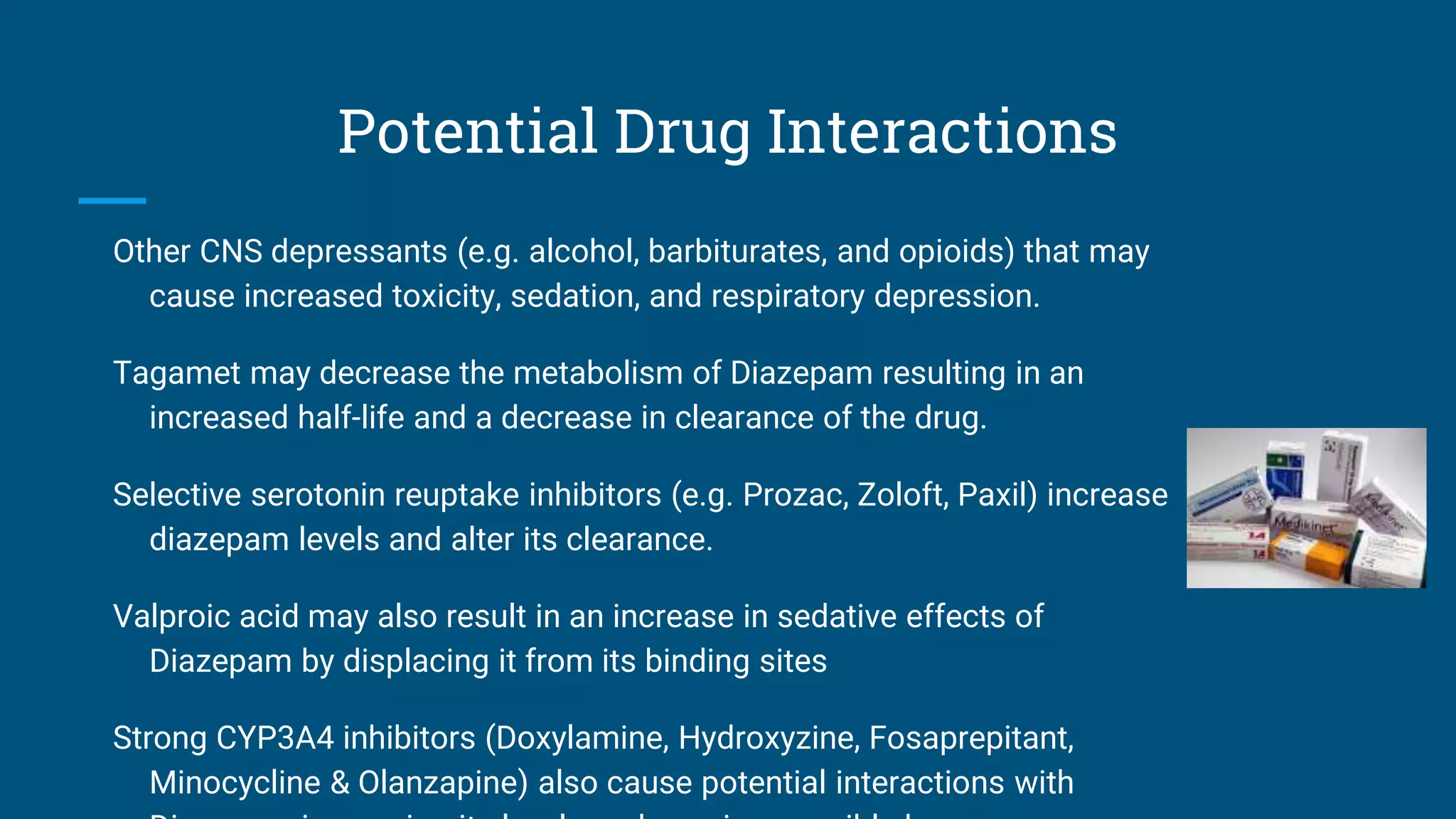 Potential Drug Interactions
Other CNS depressants (e.g. alcohol, barbiturates, and opioids) that may
cause increased toxicity, sedation, and respiratory depression.
Tagamet may decrease the metabolism of Diazepam resulting in an
increased half-life and a decrease in clearance of the drug.
Selective serotonin reuptake inhibitors (e.g. Prozac, Zoloft, Paxil) increase
diazepam levels and alter its clearance.
Valproic acid may also result in an increase in sedative effects of
Diazepam by displacing it from its binding sites
Strong CYP3A4 inhibitors (Doxylamine, Hydroxyzine, Fosaprepitant,
Minocycline & Olanzapine) also cause potential interactions with
 