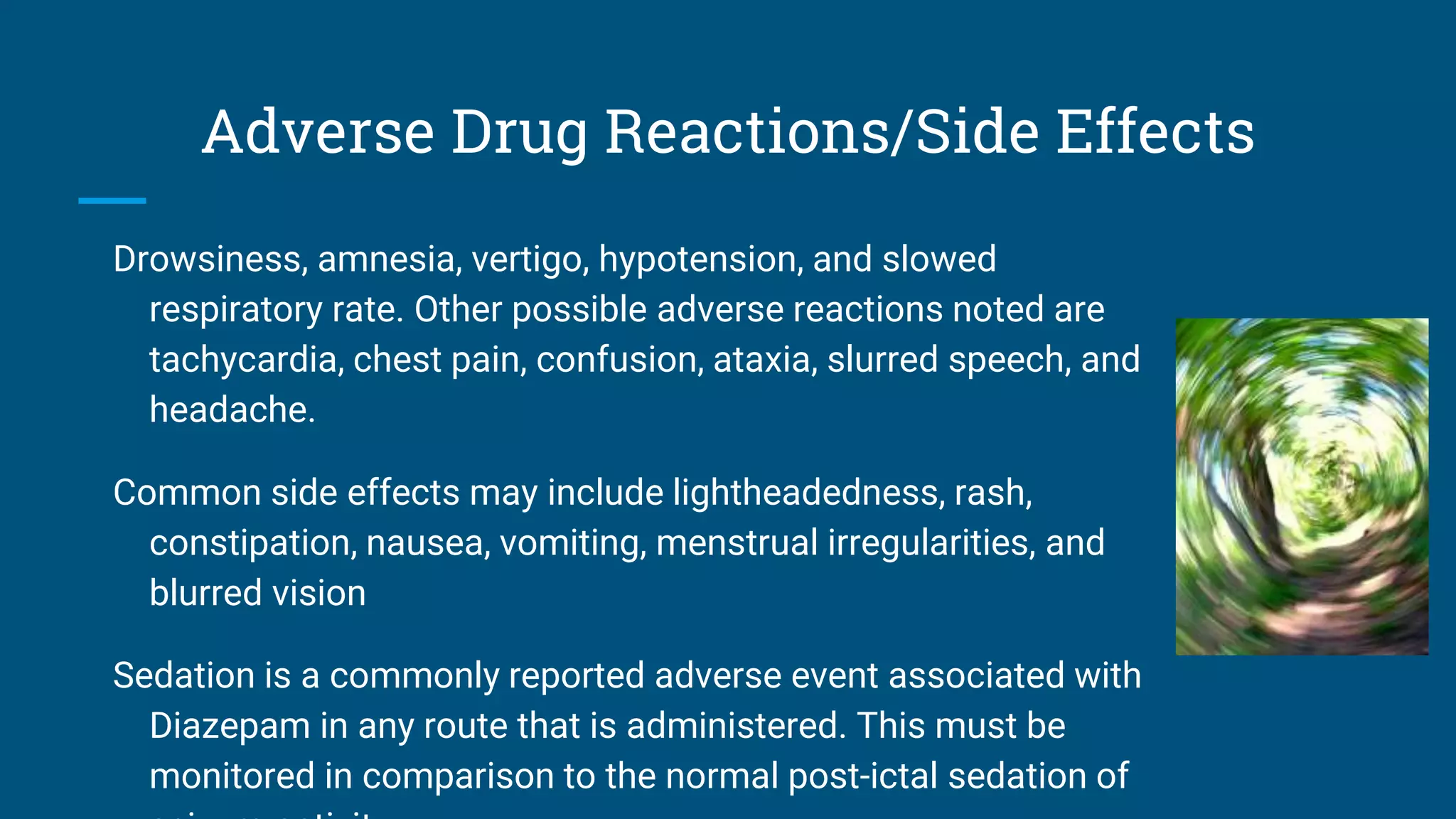 Adverse Drug Reactions/Side Effects
Drowsiness, amnesia, vertigo, hypotension, and slowed
respiratory rate. Other possible adverse reactions noted are
tachycardia, chest pain, confusion, ataxia, slurred speech, and
headache.
Common side effects may include lightheadedness, rash,
constipation, nausea, vomiting, menstrual irregularities, and
blurred vision
Sedation is a commonly reported adverse event associated with
Diazepam in any route that is administered. This must be
monitored in comparison to the normal post-ictal sedation of
 