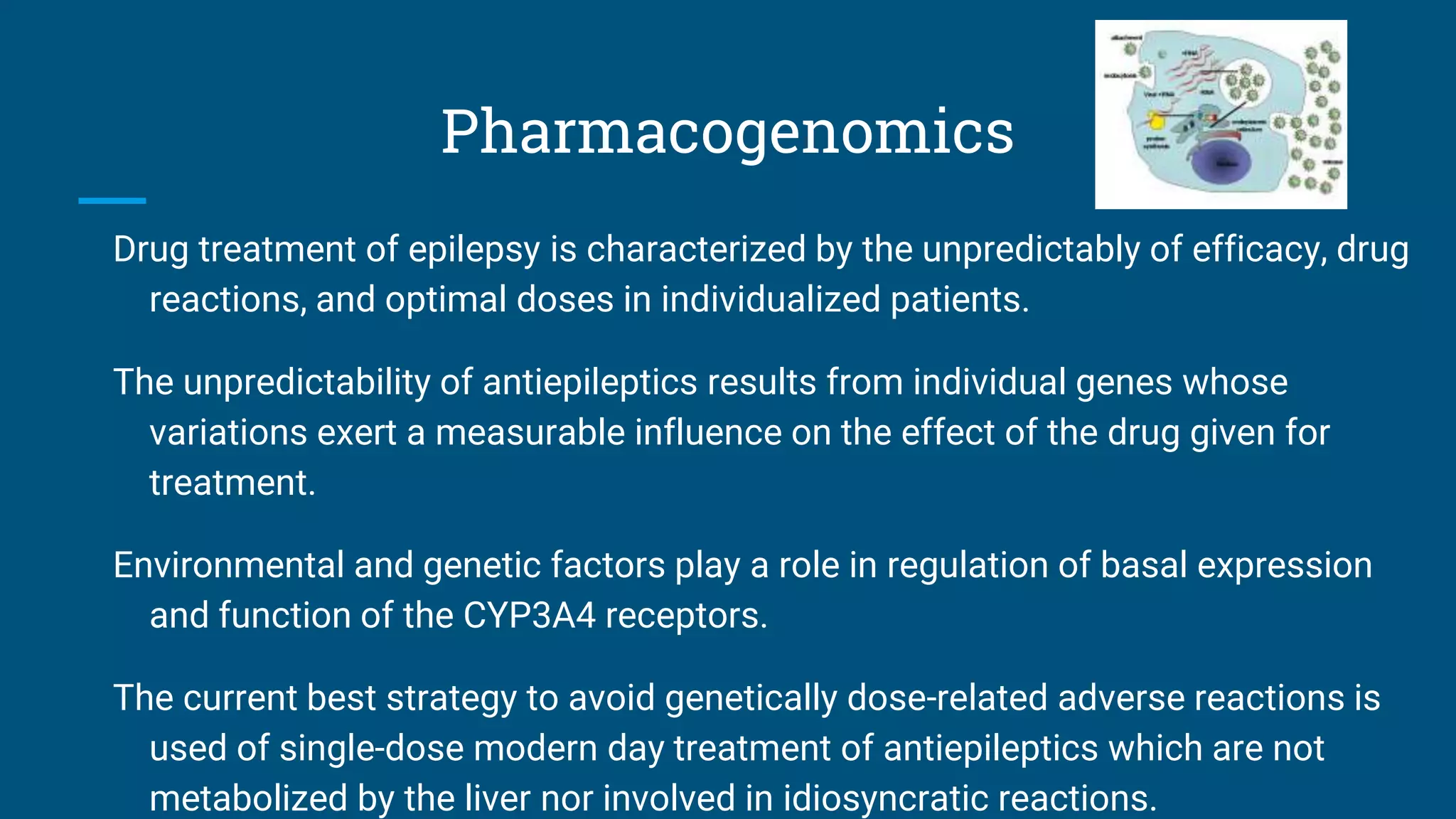 Pharmacogenomics
Drug treatment of epilepsy is characterized by the unpredictably of efficacy, drug
reactions, and optimal doses in individualized patients.
The unpredictability of antiepileptics results from individual genes whose
variations exert a measurable influence on the effect of the drug given for
treatment.
Environmental and genetic factors play a role in regulation of basal expression
and function of the CYP3A4 receptors.
The current best strategy to avoid genetically dose-related adverse reactions is
used of single-dose modern day treatment of antiepileptics which are not
metabolized by the liver nor involved in idiosyncratic reactions.
 