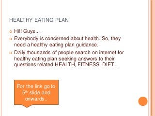 HEALTHY EATING PLAN 
 Hi!! Guys... 
 Everybody is concerned about health. So, they 
need a healthy eating plan guidance. 
 Daily thousands of people search on internet for 
healthy eating plan seeking answers to their 
questions related HEALTH, FITNESS, DIET... 
For the link go to 
5th slide and 
onwards.. 
 