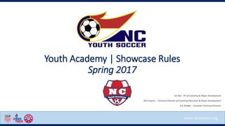 www.ncsoccer.org
Youth Academy | Showcase Rules
Spring 2017
Art Rex - VP of Coaching & Player Development
Bill Furjanic – Technical Director of Coaching Education & Player Development
Eric Redder – Assistant Technical Director
 