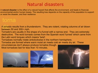 Natural disasters  tornado. A  natural disaster  is the effect of a natural hazard that affects the environment, and leads to financial, environmental and/or human losses. The resulting loss depends on the capacity of the population to support or resist the disaster, and their resilience A tornado results from a thunderstorm.  They are violent, rotating columns of air blown between 50 and 300+ mph. Tornado's are usually in the shape of a funnel with a narrow end.  They are extremely destructive.  The word tornado comes from the Spanish word 'turned' which came from the Latin word torqueo which means 'twist'. Tornadoes normally rotate anticlockwise in the northern hemisphere. Tornados are formed where warm moist air meets cold air meets dry air.  These circumstances don't always produce tornados though. Most tornadoes last for less than 10 minutes.    