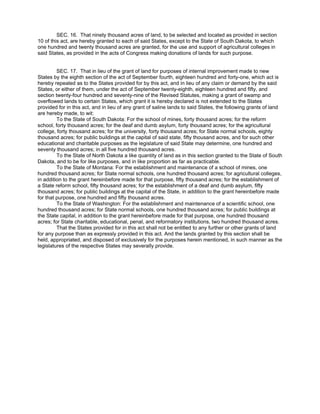 SEC. 16. That ninety thousand acres of land, to be selected and located as provided in section
10 of this act, are hereby granted to each of said States, except to the State of South Dakota, to which
one hundred and twenty thousand acres are granted, for the use and support of agricultural colleges in
said States, as provided in the acts of Congress making donations of lands for such purpose.
SEC. 17. That in lieu of the grant of land for purposes of internal improvement made to new
States by the eighth section of the act of September fourth, eighteen hundred and forty-one, which act is
hereby repealed as to the States provided for by this act, and in lieu of any claim or demand by the said
States, or either of them, under the act of September twenty-eighth, eighteen hundred and fifty, and
section twenty-four hundred and seventy-nine of the Revised Statutes, making a grant of swamp and
overflowed lands to certain States, which grant it is hereby declared is not extended to the States
provided for in this act, and in lieu of any grant of saline lands to said States, the following grants of land
are hereby made, to wit:
To the State of South Dakota: For the school of mines, forty thousand acres; for the reform
school, forty thousand acres; for the deaf and dumb asylum, forty thousand acres; for the agricultural
college, forty thousand acres; for the university, forty thousand acres; for State normal schools, eighty
thousand acres; for public buildings at the capital of said state, fifty thousand acres, and for such other
educational and charitable purposes as the legislature of said State may determine, one hundred and
seventy thousand acres; in all five hundred thousand acres.
To the State of North Dakota a like quantity of land as in this section granted to the State of South
Dakota, and to be for like purposes, and in like proportion as far as practicable.
To the State of Montana: For the establishment and maintenance of a school of mines, one
hundred thousand acres; for State normal schools, one hundred thousand acres; for agricultural colleges,
in addition to the grant hereinbefore made for that purpose, fifty thousand acres; for the establishment of
a State reform school, fifty thousand acres; for the establishment of a deaf and dumb asylum, fifty
thousand acres; for public buildings at the capital of the State, in addition to the grant hereinbefore made
for that purpose, one hundred and fifty thousand acres.
To the State of Washington: For the establishment and maintenance of a scientific school, one
hundred thousand acres; for State normal schools, one hundred thousand acres; for public buildings at
the State capital, in addition to the grant hereinbefore made for that purpose, one hundred thousand
acres; for State charitable, educational, penal, and reformatory institutions, two hundred thousand acres.
That the States provided for in this act shall not be entitled to any further or other grants of land
for any purpose than as expressly provided in this act. And the lands granted by this section shall be
held, appropriated, and disposed of exclusively for the purposes herein mentioned, in such manner as the
legislatures of the respective States may severally provide.

 