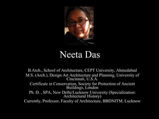 Neeta Das B.Arch., School of Architecture, CEPT University, Ahmedabad M.S. (Arch.), Design Art Architecture and Planning, University of Cincinnati, U.S.A. Certificate in Conservation, Society for Protection of Ancient Buildings, London Ph. D. , SPA, New Delhi/Lucknow University (Specialization: Architectural History) Currently, Professor, Faculty of Architecture, BBDNITM, Lucknow 