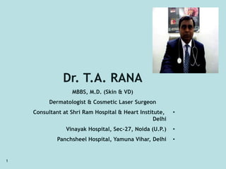 1 
Dr. T.A. RANA 
MBBS, M.D. (Skin & VD) 
Dermatologist & Cosmetic Laser Surgeon 
Consultant at Shri Ram Hospital & Heart Institute, • 
Delhi 
Vinayak Hospital, Sec-27, Noida (U.P.) • 
Panchsheel Hospital, Yamuna Vihar, Delhi • 
 