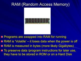 RAM (Random Access Memory)




Programs are swapped into RAM for running
RAM is ‘Volatile’ – it loses data when the power is off
RAM is measured in bytes (more likely Gigabytes)
To preserve data /program instructions for later use,
they have to be stored in ROM or on a Hard Disk
 