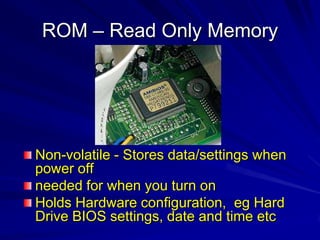 ROM – Read Only Memory




Non-volatile - Stores data/settings when
power off
needed for when you turn on
Holds Hardware configuration, eg Hard
Drive BIOS settings, date and time etc
 