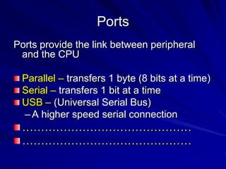 Ports
Ports provide the link between peripheral
 and the CPU

 Parallel – transfers 1 byte (8 bits at a time)
 Serial – transfers 1 bit at a time
 USB – (Universal Serial Bus)
 – A higher speed serial connection
 ………………………………………
 ………………………………………
 