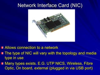 Network Interface Card (NIC)




Allows connection to a network
The type of NIC will vary with the topology and media
type in use
Many types exists. E.G. UTP NICS, Wireless, Fibre
Optic, On board, external (plugged in via USB port)
 