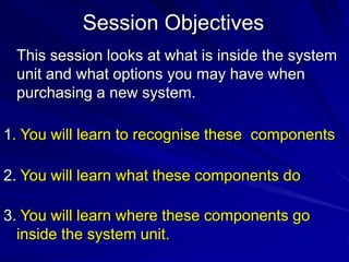 Session Objectives
 This session looks at what is inside the system
 unit and what options you may have when
 purchasing a new system.

1. You will learn to recognise these components

2. You will learn what these components do

3. You will learn where these components go
  inside the system unit.
 