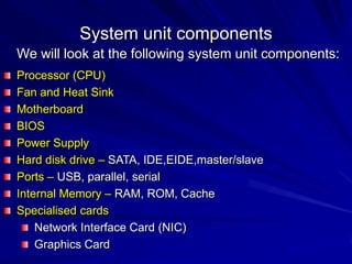 System unit components
We will look at the following system unit components:
Processor (CPU)
Fan and Heat Sink
Motherboard
BIOS
Power Supply
Hard disk drive – SATA, IDE,EIDE,master/slave
Ports – USB, parallel, serial
Internal Memory – RAM, ROM, Cache
Specialised cards
    Network Interface Card (NIC)
    Graphics Card
 