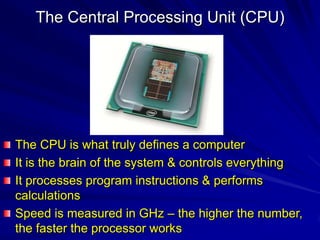 The Central Processing Unit (CPU)




The CPU is what truly defines a computer
It is the brain of the system & controls everything
It processes program instructions & performs
calculations
Speed is measured in GHz – the higher the number,
the faster the processor works
 