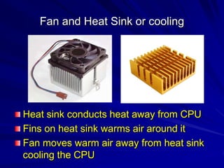 Fan and Heat Sink or cooling




Heat sink conducts heat away from CPU
Fins on heat sink warms air around it
Fan moves warm air away from heat sink
cooling the CPU
 