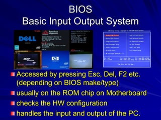BIOS
 Basic Input Output System




Accessed by pressing Esc, Del, F2 etc.
(depending on BIOS make/type)
usually on the ROM chip on Motherboard
checks the HW configuration
handles the input and output of the PC.
 