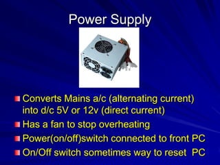 Power Supply




Converts Mains a/c (alternating current)
into d/c 5V or 12v (direct current)
Has a fan to stop overheating
Power(on/off)switch connected to front PC
On/Off switch sometimes way to reset PC
 