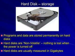 Hard Disk – storage




Programs and data are stored permanently on hard
disks
Hard disks are ‘Non-Volatile’ – nothing is lost when
the power is turned off
Hard disks are usually measured in Gigabytes
 