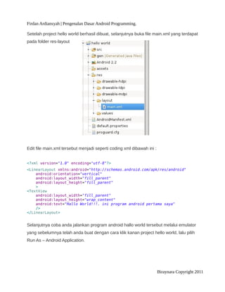 Firdan Ardiansyah | Pengenalan Dasar Android Programming.
Setelah project hello world berhasil dibuat, selanjutnya buka file main.xml yang terdapat
pada folder res-layout
Edit file main.xml tersebut menjadi seperti coding xml dibawah ini :
<?xml version="1.0" encoding="utf-8"?>
<LinearLayout xmlns:android="http://schemas.android.com/apk/res/android"
android:orientation="vertical"
android:layout_width="fill_parent"
android:layout_height="fill_parent"
>
<TextView
android:layout_width="fill_parent"
android:layout_height="wrap_content"
android:text="Hallo World!!!. ini program android pertama saya"
/>
</LinearLayout>
Selanjutnya coba anda jalankan program android hallo world tersebut melalui emulator
yang sebelumnya telah anda buat dengan cara klik kanan project hello world, lalu pilih
Run As – Android Application.
Biraynara Copyright 2011
 