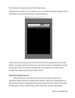 Firdan Ardiansyah | Pengenalan Dasar Android Programming.
Tunggu sampai emulator muncul, setelah muncul maka akan ditampilkan program Android
Hello World yang tadi Anda buat seperti gambar dibawah ini :
Pada program diatas anda hanya membuat sebuah TextView yang berisikan teks “Hallo
World!!!. Ini program android pertama saya” pada main.xml tanpa menambahkan variabel
string apapun. main.xml tersebut merupakan file untuk mengatur user interface atau
tampilan dari program yang anda buat pada Android.
Hallo World Dengan Gambar.
Sekarang kita akan mencoba merubah teks hello world yang sebelumnya
ditampilkan dalam bentuk teks menjadi sebuah gambar, anda bisa membuat gambarnya
terlebih dahulu dengan menggunakan gimp yang terdapat pada linux ataupun paint yang
terdapat pada windows. Atau jika anda malas membuatnya, gunakan saja gambar
Biraynara Copyright 2011
 