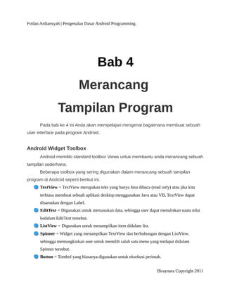 Firdan Ardiansyah | Pengenalan Dasar Android Programming.
Bab 4
Merancang
Tampilan Program
Pada bab ke 4 ini Anda akan mempelajari mengenai bagaimana membuat sebuah
user interface pada program Android.
Android Widget Toolbox
Android memiliki standard toolbox Views untuk membantu anda merancang sebuah
tampilan sederhana.
Beberapa toolbox yang sering digunakan dalam merancang sebuah tampilan
program di Android seperti berikut ini.
TextView = TextView merupakan teks yang hanya bisa dibaca (read only) atau jika kita
terbiasa membuat sebuah aplikasi desktop menggunakan Java atau VB, TextView dapat
disamakan dengan Label.
EditText = Digunakan untuk memasukan data, sehingga user dapat menuliskan suatu nilai
kedalam EditText tersebut.
ListView = Digunakan untuk menampilkan item didalam list.
Spinner = Widget yang menampilkan TextView dan berhubungan dengan ListView,
sehingga memungkinkan user untuk memilih salah satu menu yang terdapat didalam
Spinner tersebut.
Button = Tombol yang biasanya digunakan untuk eksekusi perintah.
Biraynara Copyright 2011
 