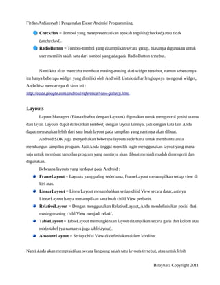 Firdan Ardiansyah | Pengenalan Dasar Android Programming.
CheckBox = Tombol yang merepresentasikan apakah terpilih (checked) atau tidak
(unchecked).
RadioButton = Tombol-tombol yang ditampilkan secara group, biasanya digunakan untuk
user memilih salah satu dari tombol yang ada pada RadioButton tersebut.
Nanti kita akan mencoba membuat masing-masing dari widget tersebut, namun sebenarnya
itu hanya beberapa widget yang dimiliki oleh Android. Untuk daftar lengkapnya mengenai widget,
Anda bisa mencarinya di situs ini :
http://code.google.com/android/reference/view-gallery.html.
Layouts
Layout Managers (Biasa disebut dengan Layouts) digunakan untuk mengontrol posisi utama
dari layar. Layouts dapat di lekatkan (embed) dengan layout lainnya, jadi dengan kata lain Anda
dapat memasukan lebih dari satu buah layout pada tampilan yang nantinya akan dibuat.
Android SDK juga menyediakan beberapa layouts sederhana untuk membantu anda
membangun tampilan program. Jadi Anda tinggal memilih ingin menggunakan layout yang mana
saja untuk membuat tampilan program yang nantinya akan dibuat menjadi mudah dimengerti dan
digunakan.
Beberapa layouts yang terdapat pada Android :
FrameLayout = Layouts yang paling sederhana, FrameLayout menampilkan setiap view di
kiri atas.
LinearLayout = LinearLayout menambahkan setiap child View secara datar, artinya
LinearLayout hanya menampilkan satu buah child View perbaris.
RelativeLayout = Dengan menggunakan RelativeLayout, Anda mendefinisikan posisi dari
masing-masing child View menjadi relatif.
TableLayout = TableLayout memungkinkan layout ditampilkan secara garis dan kolom atau
mirip tabel (ya namanya juga tablelayout).
AbsoluteLayout = Setiap child View di definisikan dalam kordinat.
Nanti Anda akan mempraktikan secara langsung salah satu layouts tersebut, atau untuk lebih
Biraynara Copyright 2011
 