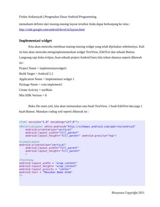 Firdan Ardiansyah | Pengenalan Dasar Android Programming.
memahami definisi dari masing-masing layout tersebut Anda dapat berkunjung ke situs :
http://code.google.com/android/devel/ui/layout.html
Implementasi widget
Kita akan mencoba membuat masing-masing widget yang telah dijelaskan sebelumnya. Kali
ini kita akan mencoba mengimplementasikan widget TextView, EditText dan sebuah Button.
Langsung saja buka eclipse, buat sebuah project Android baru lalu isikan datanya seperti dibawah
ini :
Project Name = implementasiwidget1
Build Target = Android 2.2
Application Name = Implementasi widget 1
Package Name = com.implement1
Create Activity = myMain
Min SDK Version = 8
Buka file main.xml, kita akan memasukan satu buah TextView, 1 buah EditText dan juga 1
buah Button. Masukan coding xml seperti dibawah ini :
<?xml version="1.0" encoding="utf-8"?>
<RelativeLayout xmlns:android="http://schemas.android.com/apk/res/android"
android:orientation="vertical"
android:layout_width="fill_parent"
android:layout_height="fill_parent" android:gravity="top">
<LinearLayout
android:orientation="vertical"
android:layout_width="fill_parent"
android:layout_height="fill_parent"
>
<TextView
android:layout_width = "wrap_content"
android:layout_height= "wrap_content"
android:layout_gravity = "center"
android:text = "Masukan Nama Anda"
/>
Biraynara Copyright 2011
 