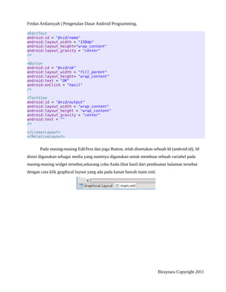 Firdan Ardiansyah | Pengenalan Dasar Android Programming.
<EditText
android:id = "@+id/nama"
android:layout_width = "150dp"
android:layout_height="wrap_content"
android:layout_gravity = "center"
/>
<Button
android:id = "@+id/ok"
android:layout_width = "fill_parent"
android:layout_height= "wrap_content"
android:text = "OK"
android:onClick = "hasil"
/>
<TextView
android:id = "@+id/output"
android:layout_width = "wrap_content"
android:layout_height = "wrap_content"
android:layout_gravity = "center"
android:text = ""
/>
</LinearLayout>
</RelativeLayout>
Pada masing-masing EditText dan juga Button, telah disertakan sebuah Id (android:id), Id
disini digunakan sebagai media yang nantinya digunakan untuk membuat sebuah variabel pada
masing-masing widget tersebut,sekarang coba Anda lihat hasil dari pembuatan halaman tersebut
dengan cara klik graphical layout yang ada pada kanan bawah main.xml.
Biraynara Copyright 2011
 