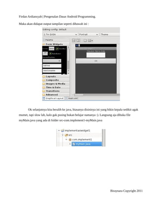 Firdan Ardiansyah | Pengenalan Dasar Android Programming.
Maka akan didapat output tampilan seperti dibawah ini :
Ok selanjutnya kita beralih ke java, biasanya disininya ini yang bikin kepala sedikit agak
mumet, tapi slow lah, kalo gak pusing bukan belajar namanya :). Langsung aja dibuka file
myMain.java yang ada di folder src-com.implement1-myMain.java
Biraynara Copyright 2011
 