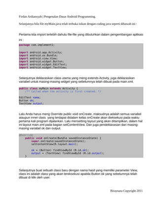 Firdan Ardiansyah | Pengenalan Dasar Android Programming.
Selanjutnya bila file myMain.java telah terbuka isikan dengan coding java seperti dibawah ini :
Pertama kita import terlebih dahulu file-file yang dibutuhkan dalam pengembangan aplikasi
ini :
package com.implement1;
import android.app.Activity;
import android.os.Bundle;
import android.view.View;
import android.widget.Button;
import android.widget.EditText;
import android.widget.TextView;
Selanjutnya deklarasikan class utama yang meng extends Activity, juga deklarasikan
variabel untuk masing-masing widget yang sebelumnya telah dibuat pada main.xml.
public class myMain extends Activity {
/** Called when the activity is first created. */
EditText nama;
Button ok;
TextView output;
Lalu Anda harus meng Override public void onCreate, maksudnya adalah semua variabel
ataupun inner class yang terdapat didalam kelas onCreate akan dieksekusi pada waktu
pertama kali program dijalankan. Lalu mensetting layout yang akan ditampilkan, dalam hal
ini layout main.xml pada bagian setContentView. Dan juga pendeklarasian dari masing-
masing variabel ok dan output.
@Override
public void onCreate(Bundle savedInstanceState) {
super.onCreate(savedInstanceState);
setContentView(R.layout.main);
ok = (Button) findViewById (R.id.ok);
output = (TextView) findViewById (R.id.output);
}
Selanjutnya buat sebuah class baru dengan nama hasil yang memiliki parameter View,
class ini adalah class yang akan tereksekusi apabila Button ok yang sebelumnya telah
dibuat di klik oleh user.
Biraynara Copyright 2011
 