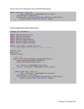 Firdan Ardiansyah | Pengenalan Dasar Android Programming.
public void hasil (View v){
nama = (EditText) findViewById (R.id.nama);
nama.getText().toString();
String name = String.valueOf(nama.getText().toString());
output.setText("Nama Anda Adalah "+name);
}
Listing lengkap dari class myMain.java :
package com.implement1;
import android.app.Activity;
import android.os.Bundle;
import android.view.View;
import android.widget.Button;
import android.widget.EditText;
import android.widget.TextView;
public class myMain extends Activity {
/** Called when the activity is first created. */
EditText nama;
Button ok;
TextView output;
@Override
public void onCreate(Bundle savedInstanceState) {
super.onCreate(savedInstanceState);
setContentView(R.layout.main);
ok = (Button) findViewById (R.id.ok);
output = (TextView) findViewById (R.id.output);
}
public void hasil (View v){
nama = (EditText) findViewById (R.id.nama);
nama.getText().toString();
String name = String.valueOf(nama.getText().toString());
output.setText("Nama Anda Adalah "+name);
}
}
Biraynara Copyright 2011
 