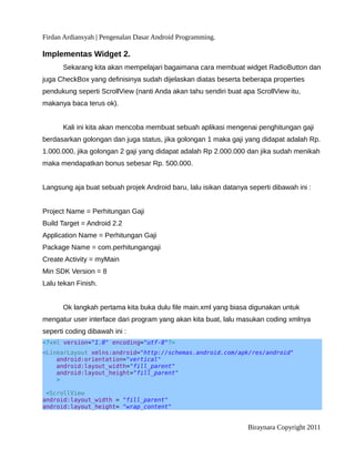 Firdan Ardiansyah | Pengenalan Dasar Android Programming.
Implementas Widget 2.
Sekarang kita akan mempelajari bagaimana cara membuat widget RadioButton dan
juga CheckBox yang definisinya sudah dijelaskan diatas beserta beberapa properties
pendukung seperti ScrollView (nanti Anda akan tahu sendiri buat apa ScrollView itu,
makanya baca terus ok).
Kali ini kita akan mencoba membuat sebuah aplikasi mengenai penghitungan gaji
berdasarkan golongan dan juga status, jika golongan 1 maka gaji yang didapat adalah Rp.
1.000.000, jika golongan 2 gaji yang didapat adalah Rp 2.000.000 dan jika sudah menikah
maka mendapatkan bonus sebesar Rp. 500.000.
Langsung aja buat sebuah projek Android baru, lalu isikan datanya seperti dibawah ini :
Project Name = Perhitungan Gaji
Build Target = Android 2.2
Application Name = Perhitungan Gaji
Package Name = com.perhitungangaji
Create Activity = myMain
Min SDK Version = 8
Lalu tekan Finish.
Ok langkah pertama kita buka dulu file main.xml yang biasa digunakan untuk
mengatur user interface dari program yang akan kita buat, lalu masukan coding xmlnya
seperti coding dibawah ini :
<?xml version="1.0" encoding="utf-8"?>
<LinearLayout xmlns:android="http://schemas.android.com/apk/res/android"
android:orientation="vertical"
android:layout_width="fill_parent"
android:layout_height="fill_parent"
>
<ScrollView
android:layout_width = "fill_parent"
android:layout_height= "wrap_content"
Biraynara Copyright 2011
 
