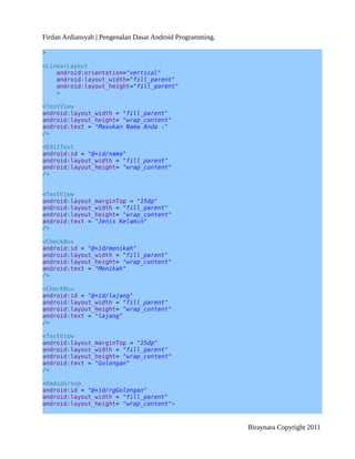 Firdan Ardiansyah | Pengenalan Dasar Android Programming.
>
<LinearLayout
android:orientation="vertical"
android:layout_width="fill_parent"
android:layout_height="fill_parent"
>
<TextView
android:layout_width = "fill_parent"
android:layout_height= "wrap_content"
android:text = "Masukan Nama Anda :"
/>
<EditText
android:id = "@+id/nama"
android:layout_width = "fill_parent"
android:layout_height= "wrap_content"
/>
<TextView
android:layout_marginTop = "15dp"
android:layout_width = "fill_parent"
android:layout_height= "wrap_content"
android:text = "Jenis Kelamin"
/>
<CheckBox
android:id = "@+id/menikah"
android:layout_width = "fill_parent"
android:layout_height= "wrap_content"
android:text = "Menikah"
/>
<CheckBox
android:id = "@+id/lajang"
android:layout_width = "fill_parent"
android:layout_height= "wrap_content"
android:text = "lajang"
/>
<TextView
android:layout_marginTop = "15dp"
android:layout_width = "fill_parent"
android:layout_height= "wrap_content"
android:text = "Golongan"
/>
<RadioGroup
android:id = "@+id/rgGolongan"
android:layout_width = "fill_parent"
android:layout_height= "wrap_content">
Biraynara Copyright 2011
 