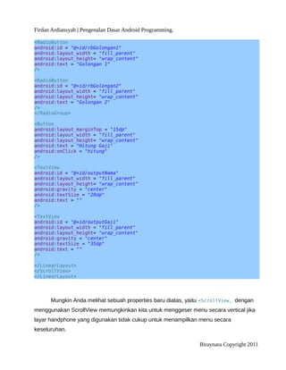 Firdan Ardiansyah | Pengenalan Dasar Android Programming.
<RadioButton
android:id = "@+id/rbGolongan1"
android:layout_width = "fill_parent"
android:layout_height= "wrap_content"
android:text = "Golongan 1"
/>
<RadioButton
android:id = "@+id/rbGolongan2"
android:layout_width = "fill_parent"
android:layout_height= "wrap_content"
android:text = "Golongan 2"
/>
</RadioGroup>
<Button
android:layout_marginTop = "15dp"
android:layout_width = "fill_parent"
android:layout_height= "wrap_content"
android:text = "Hitung Gaji"
android:onClick = "hitung"
/>
<TextView
android:id = "@+id/outputNama"
android:layout_width = "fill_parent"
android:layout_height= "wrap_content"
android:gravity = "center"
android:textSize = "20dp"
android:text = ""
/>
<TextView
android:id = "@+id/outputGaji"
android:layout_width = "fill_parent"
android:layout_height= "wrap_content"
android:gravity = "center"
android:textSize = "35dp"
android:text = ""
/>
</LinearLayout>
</ScrollView>
</LinearLayout>
Mungkin Anda melihat sebuah properties baru diatas, yaitu <ScrollView, dengan
menggunakan ScrollView memungkinkan kita untuk menggeser menu secara vertical jika
layar handphone yang digunakan tidak cukup untuk menampilkan menu secara
keseluruhan.
Biraynara Copyright 2011
 