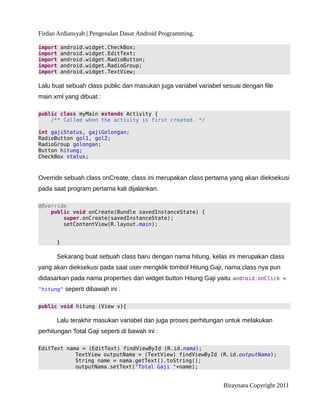 Firdan Ardiansyah | Pengenalan Dasar Android Programming.
import android.widget.CheckBox;
import android.widget.EditText;
import android.widget.RadioButton;
import android.widget.RadioGroup;
import android.widget.TextView;
Lalu buat sebuah class public dan masukan juga variabel variabel sesuai dengan file
main.xml yang dibuat :
public class myMain extends Activity {
/** Called when the activity is first created. */
int gajiStatus, gajiGolongan;
RadioButton gol1, gol2;
RadioGroup golongan;
Button hitung;
CheckBox status;
Override sebuah class onCreate, class ini merupakan class pertama yang akan dieksekusi
pada saat program pertama kali dijalankan.
@Override
public void onCreate(Bundle savedInstanceState) {
super.onCreate(savedInstanceState);
setContentView(R.layout.main);
}
Sekarang buat sebuah class baru dengan nama hitung, kelas ini merupakan class
yang akan dieksekusi pada saat user mengklik tombol Hitung Gaji, nama class nya pun
didasarkan pada nama properties dari widget button Hitung Gaji yaitu android:onClick =
"hitung" seperti dibawah ini :
public void hitung (View v){
Lalu terakhir masukan variabel dan juga proses perhitungan untuk melakukan
perhitungan Total Gaji seperti di bawah ini :
EditText nama = (EditText) findViewById (R.id.nama);
TextView outputNama = (TextView) findViewById (R.id.outputNama);
String name = nama.getText().toString();
outputNama.setText("Total Gaji "+name);
Biraynara Copyright 2011
 