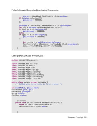Firdan Ardiansyah | Pengenalan Dasar Android Programming.
status = (CheckBox) findViewById (R.id.menikah);
if (status.isChecked()){
gajiStatus = 500000;
};
golongan = (RadioGroup) findViewById (R.id.rgGolongan);
int gol = golongan.getCheckedRadioButtonId();
if (gol == R.id.rbGolongan1){
gajiGolongan = 1000000;
}else
if (gol == R.id.rbGolongan2){
gajiGolongan = 2000000;
};
int totalGaji = gajiStatus+gajiGolongan;
TextView total = (TextView) findViewById (R.id.outputGaji);
total.setText(String.valueOf(totalGaji));
}
};
Listing lengkap Class myMain.java :
package com.perhitungangaji;
import android.app.Activity;
import android.os.Bundle;
import android.view.View;
import android.widget.Button;
import android.widget.CheckBox;
import android.widget.EditText;
import android.widget.RadioButton;
import android.widget.RadioGroup;
import android.widget.TextView;
public class myMain extends Activity {
/** Called when the activity is first created. */
int gajiStatus, gajiGolongan;
RadioButton gol1, gol2;
RadioGroup golongan;
Button hitung;
CheckBox status;
@Override
public void onCreate(Bundle savedInstanceState) {
super.onCreate(savedInstanceState);
setContentView(R.layout.main);
}
Biraynara Copyright 2011
 