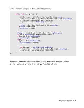 Firdan Ardiansyah | Pengenalan Dasar Android Programming.
public void hitung (View v){
EditText nama = (EditText) findViewById (R.id.nama);
TextView outputNama = (TextView) findViewById (R.id.outputNama);
String name = nama.getText().toString();
outputNama.setText("Total Gaji "+name);
status = (CheckBox) findViewById (R.id.menikah);
if (status.isChecked()){
gajiStatus = 500000;
};
golongan = (RadioGroup) findViewById (R.id.rgGolongan);
int gol = golongan.getCheckedRadioButtonId();
if (gol == R.id.rbGolongan1){
gajiGolongan = 1000000;
}else
if (gol == R.id.rbGolongan2){
gajiGolongan = 2000000;
};
int totalGaji = gajiStatus+gajiGolongan;
TextView total = (TextView) findViewById (R.id.outputGaji);
total.setText(String.valueOf(totalGaji));
}
};
Sekarang coba Anda jalankan aplikasi Penghitungan Gaji tersebut melalui
Emulator, maka akan tampak seperti gambar dibawah ini :
Biraynara Copyright 2011
 