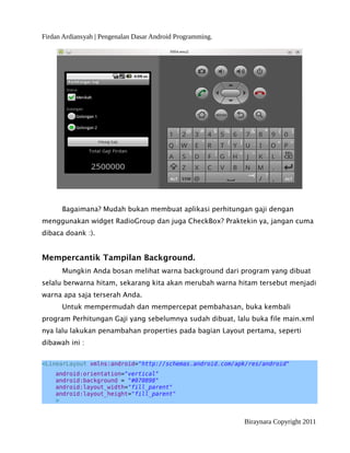 Firdan Ardiansyah | Pengenalan Dasar Android Programming.
Bagaimana? Mudah bukan membuat aplikasi perhitungan gaji dengan
menggunakan widget RadioGroup dan juga CheckBox? Praktekin ya, jangan cuma
dibaca doank :).
Mempercantik Tampilan Background.
Mungkin Anda bosan melihat warna background dari program yang dibuat
selalu berwarna hitam, sekarang kita akan merubah warna hitam tersebut menjadi
warna apa saja terserah Anda.
Untuk mempermudah dan mempercepat pembahasan, buka kembali
program Perhitungan Gaji yang sebelumnya sudah dibuat, lalu buka file main.xml
nya lalu lakukan penambahan properties pada bagian Layout pertama, seperti
dibawah ini :
<LinearLayout xmlns:android="http://schemas.android.com/apk/res/android"
android:orientation="vertical"
android:background = "#070898"
android:layout_width="fill_parent"
android:layout_height="fill_parent"
>
Biraynara Copyright 2011
 